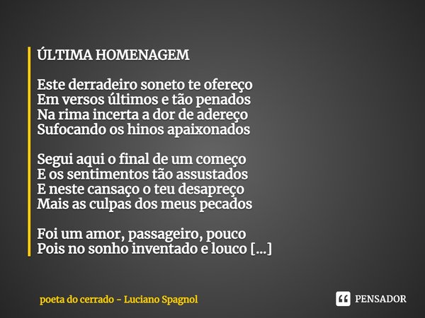 ⁠ÚLTIMA HOMENAGEM Este derradeiro soneto te ofereço
Em versos últimos e tão penados
Na rima incerta a dor de adereço
Sufocando os hinos apaixonados Segui aqui o... Frase de poeta do cerrado - Luciano Spagnol.