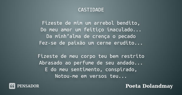 CASTIDADE Fizeste de mim um arrebol bendito, Do meu amor um feitiço imaculado... Da minh’alma de crença o pecado Fez-se de paixão um cerne erudito... Fizeste de... Frase de Poeta Dolandmay.