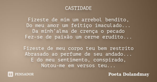 CASTIDADE Fizeste de mim um arrebol bendito, Do meu amor um feitiço imaculado... Da minh’alma de crença o pecado Fez-se de paixão um cerne erudito... Fizeste de... Frase de Poeta Dolandmay.