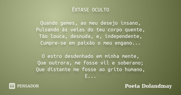 ÊXTASE OCULTO Quando gemes, ao meu desejo insano, Pulsando às veias do teu corpo quente, Tão louca, desnuda, e, independente, Cumpre-se em paixão o meu engano..... Frase de Poeta Dolandmay.