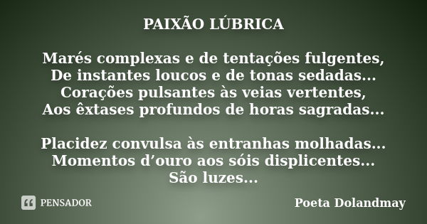 PAIXÃO LÚBRICA Marés complexas e de tentações fulgentes, De instantes loucos e de tonas sedadas... Corações pulsantes às veias vertentes, Aos êxtases profundos ... Frase de Poeta Dolandmay.