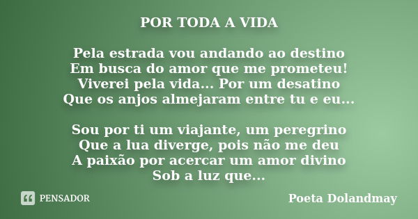 POR TODA A VIDA Pela estrada vou andando ao destino Em busca do amor que me prometeu! Viverei pela vida... Por um desatino Que os anjos almejaram entre tu e eu.... Frase de Poeta Dolandmay.