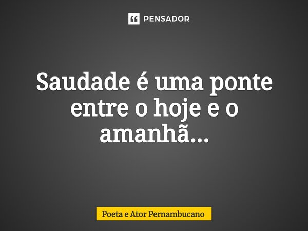 ⁠Saudade é uma ponte entre o hoje e o amanhã...... Frase de Poeta e Ator Pernambucano.