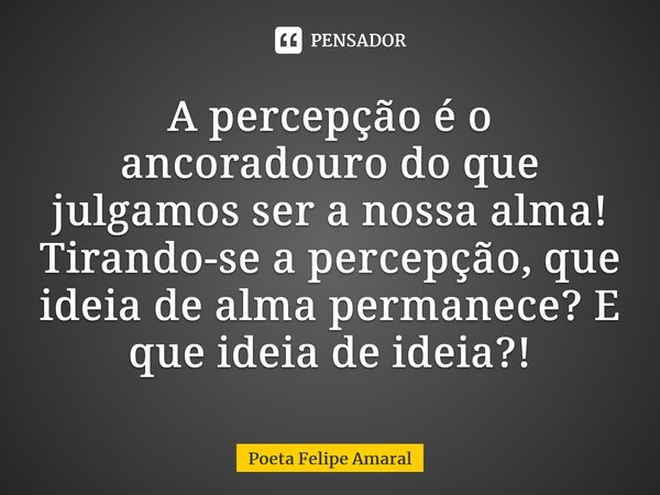 ⁠A percepção é o ancoradouro do que julgamos ser a nossa alma! Tirando-se a percepção, que ideia de alma permanece? E que ideia de ideia?!... Frase de Poeta Felipe Amaral.