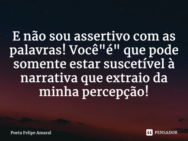 ⁠E não sou assertivo com as palavras! Você "é" que pode somente estar suscetível à narrativa que extraio da minha percepção!... Frase de Poeta Felipe Amaral.