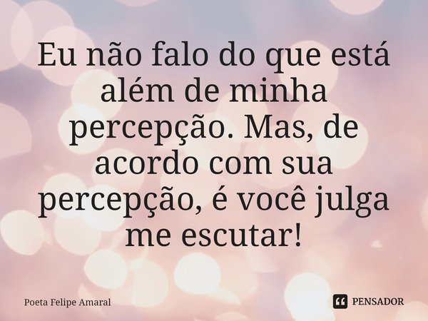 ⁠Eu não falo do que está além de minha percepção. Mas, de acordo com sua percepção, é você julga me escutar!... Frase de Poeta Felipe Amaral.