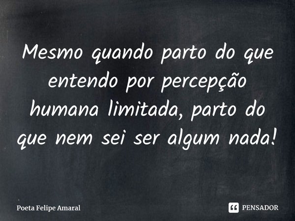 ⁠Mesmo quando parto do que entendo por percepção humana limitada, parto do que nem sei ser algum nada!... Frase de Poeta Felipe Amaral.