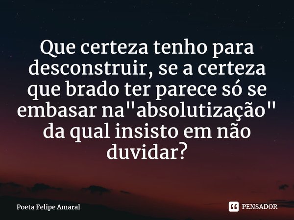 ⁠Que certeza tenho para desconstruir, se a certeza que brado ter parece só se embasar na "absolutização" da qual insisto em não duvidar?... Frase de Poeta Felipe Amaral.