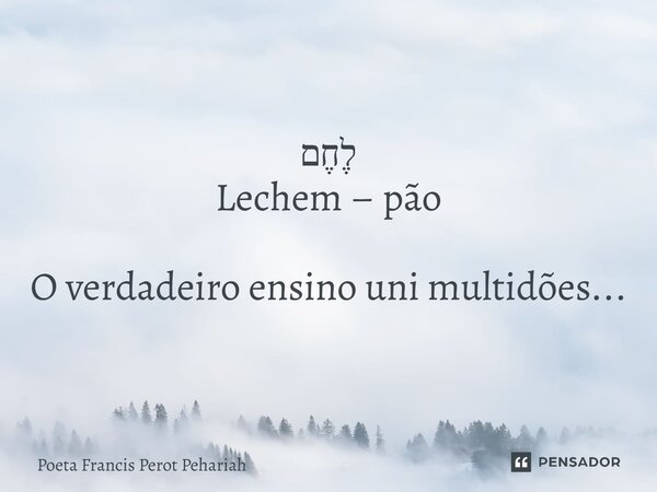 ⁠לֶחֶם Lechem – pão O verdadeiro ensino uni multidões...... Frase de Poeta Francis Perot Pehariah.