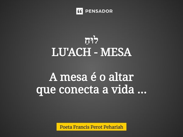 ⁠לוּחַ LU'ACH - MESA A mesa é o altar que conecta a vida ...... Frase de Poeta Francis Perot Pehariah.