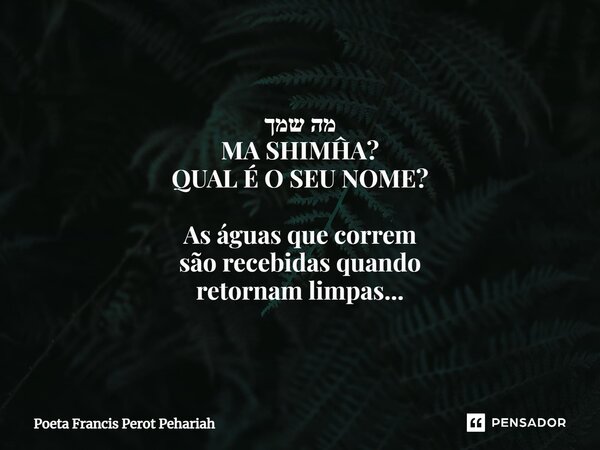 ⁠מה שמך MA SHIMĤA? QUAL É O SEU NOME? As águas que correm são recebidas quando retornam limpas...... Frase de Poeta Francis Perot Pehariah.