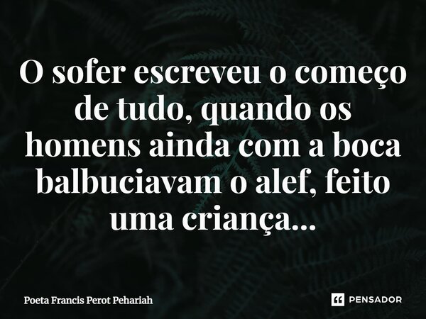 ⁠O sofer escreveu o começo de tudo, quando os homens ainda com a boca balbuciavam o alef, feito uma criança...... Frase de Poeta Francis Perot Pehariah.