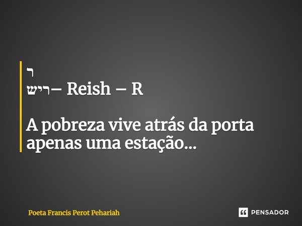 ⁠ר ריש– Reish – R A pobreza vive atrás da porta apenas uma estação...... Frase de Poeta Francis Perot Pehariah.
