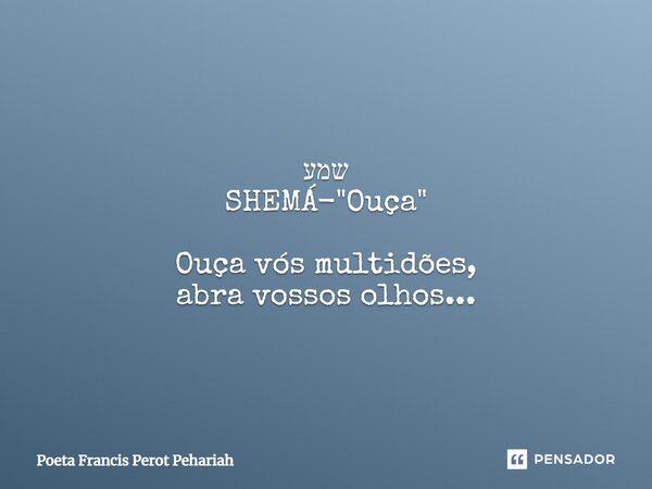⁠שמע SHEMÁ- "Ouça" Ouça vós multidões, abra vossos olhos...... Frase de Poeta Francis Perot Pehariah.