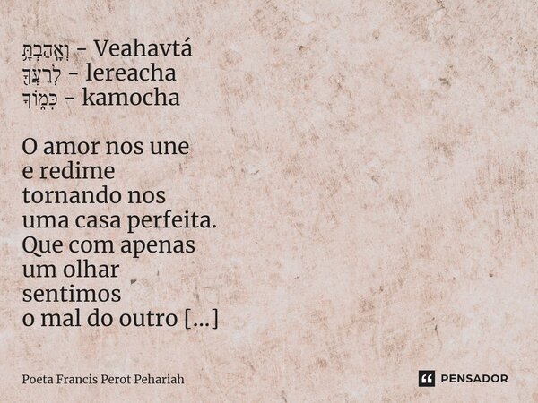 ⁠וְאָֽהַבְתָּ֥ - Veahavtá לְרֵעֲךָ֖ - lereacha כָּמ֑וֹךָ - kamocha O amor nos une e redime tornando nos uma casa perfeita. Que com apenas um olhar sentimos o ma... Frase de Poeta Francis Perot Pehariah.