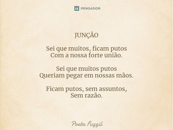 ⁠JUNÇÃO Sei que muitos, ficam putos Com a nossa forte união. Sei que muitos putos Queriam pegar em nossas mãos. Ficam putos, sem assuntos, Sem razão.... Frase de Poeta Fuzzil.