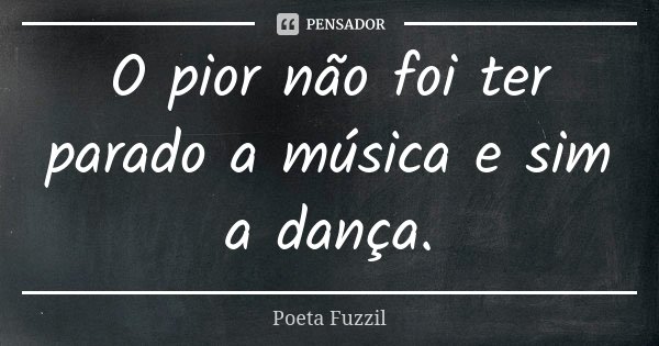 O pior não foi ter parado a música e sim a dança.... Frase de Poeta Fuzzil.