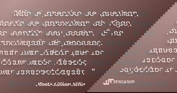 "Não é preciso se queimar, basta se aproximar do fogo, pra sentir seu poder. É na aproximação de pessoas, aquecendo uma ideia que as coisas ficam mais fáce... Frase de Poeta Gilson Silva.
