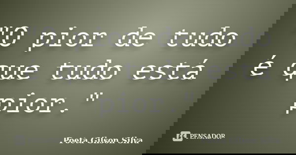 "O pior de tudo é que tudo está pior."... Frase de Poeta Gilson Silva.