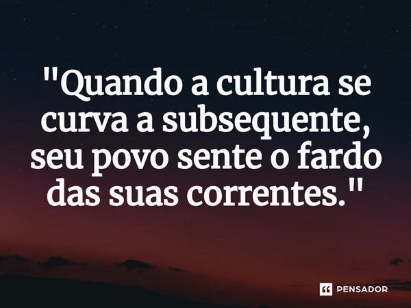 ⁠"Quando a cultura se curva a subsequente, seu povo sente o fardo das suas correntes."... Frase de Poeta Gilson Silva.