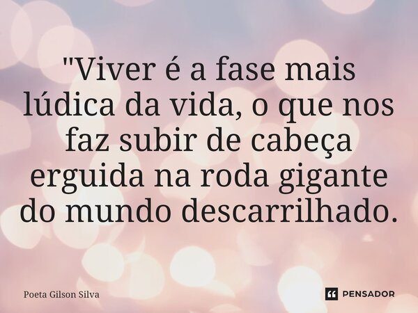 "Viver é a fase mais lúdica da vida, o que nos faz subir de cabeça erguida na roda gigante do mundo descarrilhado.... Frase de Poeta Gilson Silva.