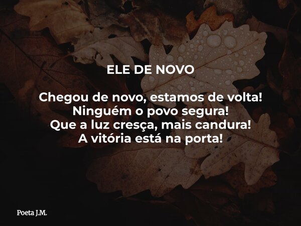 ELE DE NOVO Chegou de novo, estamos de volta! Ninguém o povo segura! Que a luz cresça, mais candura! A vitória está na porta!... Frase de Poeta J.M..