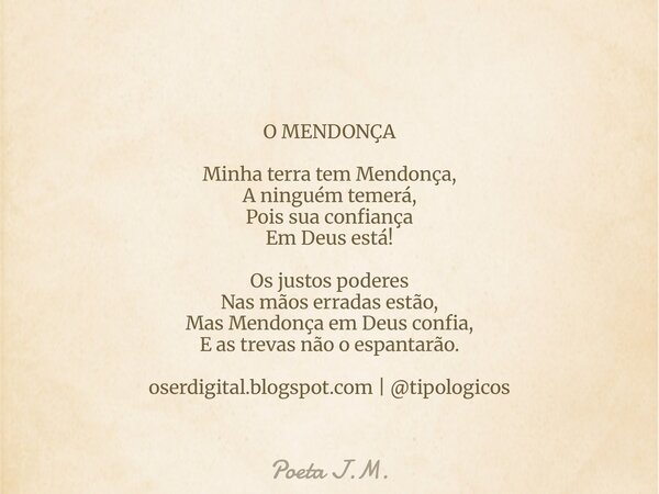 O MENDONÇA Minha terra tem Mendonça, A ninguém temerá, Pois sua confiança Em Deus está! Os justos poderes Nas mãos erradas estão, Mas Mendonça em Deus confia, E... Frase de Poeta J.M..