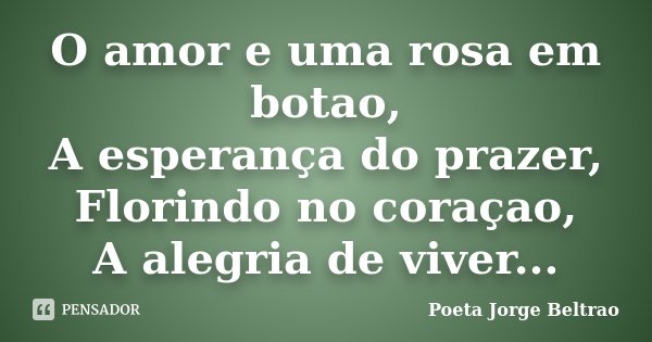 O amor e uma rosa em botao, A esperança do prazer, Florindo no coraçao, A alegria de viver...... Frase de Poeta Jorge Beltrao.