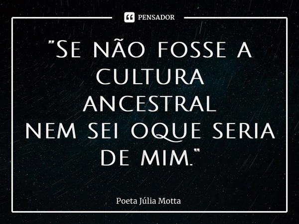 ⁠”Se não fosse a cultura ancestral nem sei oque seria de mim.“... Frase de Poeta Júlia Motta.