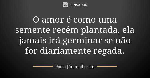 O amor é como uma semente recém plantada, ela jamais irá germinar se não for diariamente regada.... Frase de Poeta Júnio Liberato.