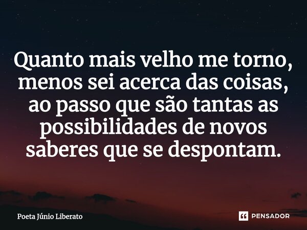 ⁠Quanto mais velho me torno, menos sei acerca das coisas, ao passo que são tantas as possibilidades de novos saberes que se despontam.... Frase de Poeta Júnio Liberato.