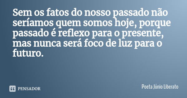 Sem os fatos do nosso passado não seríamos quem somos hoje, porque passado é reflexo para o presente, mas nunca será foco de luz para o futuro.... Frase de Poeta Júnio Liberato.