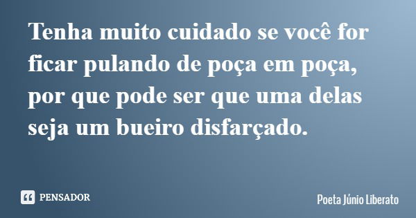 Tenha muito cuidado se você for ficar pulando de poça em poça, por que pode ser que uma delas seja um bueiro disfarçado.... Frase de Poeta Júnio Liberato.