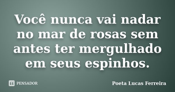 Você nunca vai nadar no mar de rosas sem antes ter mergulhado em seus espinhos.... Frase de Poeta Lucas Ferreira.