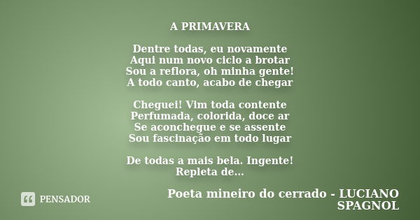 A PRIMAVERA Dentre todas, eu novamente Aqui num novo ciclo a brotar Sou a reflora, oh minha gente! A todo canto, acabo de chegar Cheguei! Vim toda contente Perf... Frase de Poeta mineiro do cerrado - LUCIANO SPAGNOL.