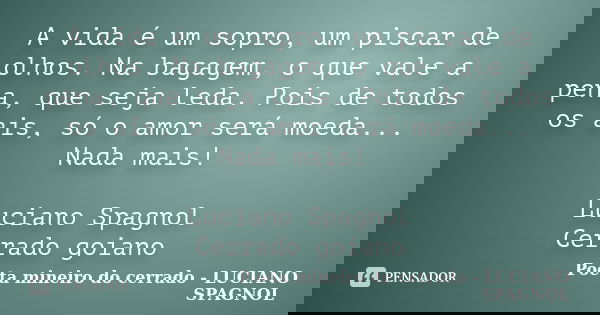 A vida é um sopro, um piscar de olhos. Na bagagem, o que vale a pena, que seja leda. Pois de todos os ais, só o amor será moeda... Nada mais! Luciano Spagnol Ce... Frase de Poeta mineiro do cerrado - LUCIANO SPAGNOL.