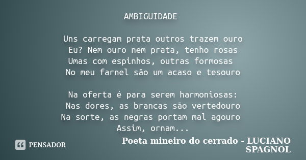 AMBIGUIDADE Uns carregam prata outros trazem ouro Eu? Nem ouro nem prata, tenho rosas Umas com espinhos, outras formosas No meu farnel são um acaso e tesouro Na... Frase de Poeta mineiro do cerrado - LUCIANO SPAGNOL.