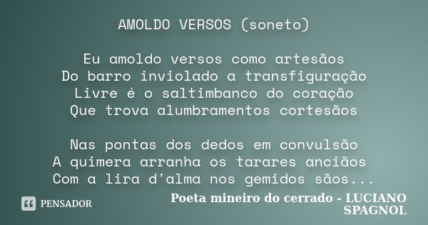 AMOLDO VERSOS (soneto) Eu amoldo versos como artesãos Do barro inviolado a transfiguração Livre é o saltimbanco do coração Que trova alumbramentos cortesãos Nas... Frase de Poeta mineiro do cerrado - LUCIANO SPAGNOL.