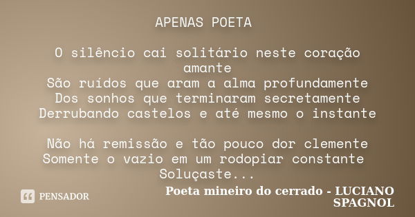 APENAS POETA O silêncio cai solitário neste coração amante São ruídos que aram a alma profundamente Dos sonhos que terminaram secretamente Derrubando castelos e... Frase de Poeta mineiro do cerrado - LUCIANO SPAGNOL.