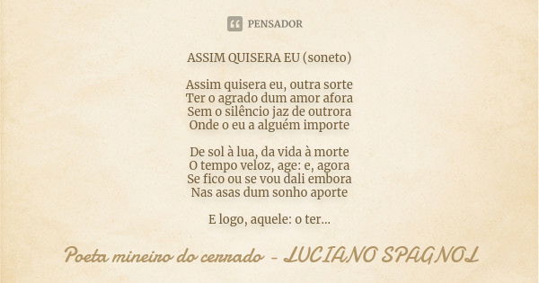 ASSIM QUISERA EU (soneto) Assim quisera eu, outra sorte Ter o agrado dum amor afora Sem o silêncio jaz de outrora Onde o eu a alguém importe De sol à lua, da vi... Frase de poeta mineiro do cerrado - Luciano Spagnol.