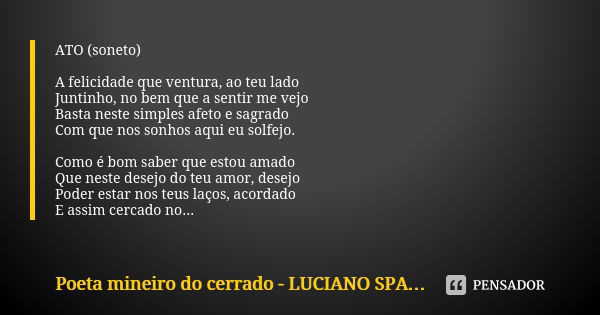 ATO (soneto) A felicidade que ventura, ao teu lado Juntinho, no bem que a sentir me vejo Basta neste simples afeto e sagrado Com que nos sonhos aqui eu solfejo.... Frase de poeta mineiro do cerrado - Luciano Spagnol.