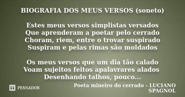 BIOGRAFIA DOS MEUS VERSOS (soneto) Estes meus versos simplistas versados Que aprenderam a poetar pelo cerrado Choram, riem, entre o trovar suspirado Suspiram e ... Frase de Poeta mineiro do cerrado - LUCIANO SPAGNOL.