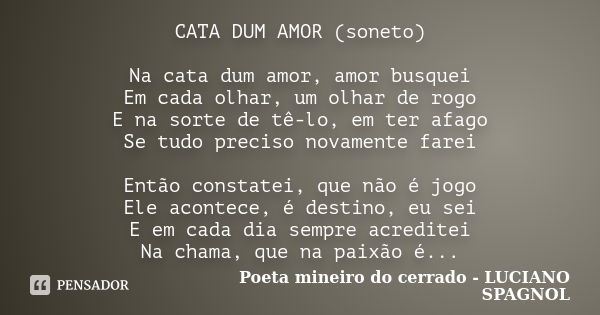 CATA DUM AMOR (soneto) Na cata dum amor, amor busquei Em cada olhar, um olhar de rogo E na sorte de tê-lo, em ter afago Se tudo preciso novamente farei Então co... Frase de Poeta mineiro do cerrado - LUCIANO SPAGNOL.