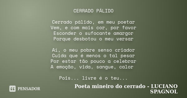 CERRADO PÁLIDO Cerrado pálido, em meu poetar Vem, e com mais cor, por favor Esconder o sufocante amargor Porque desbotou o meu versar Aí, o meu pobre senso cria... Frase de Poeta mineiro do cerrado - Luciano Spagnol.