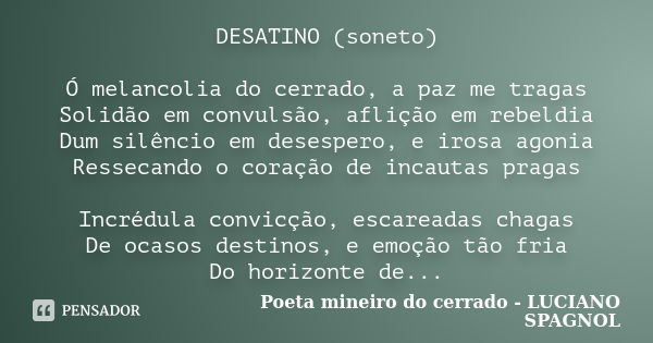 DESATINO (soneto) Ó melancolia do cerrado, a paz me tragas Solidão em convulsão, aflição em rebeldia Dum silêncio em desespero, e irosa agonia Ressecando o cora... Frase de Poeta mineiro do cerrado - LUCIANO SPAGNOL.