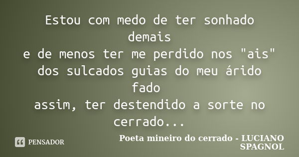 Estou com medo de ter sonhado demais e de menos ter me perdido nos "ais" dos sulcados guias do meu árido fado assim, ter destendido a sorte no cerrado... Frase de Poeta mineiro do cerrado - LUCIANO SPAGNOL.