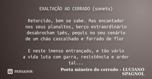 EXALTAÇÃO AO CERRADO (soneto) Retorcido, bem se sabe. Mas encantador nos seus planaltos, berço extraordinário desabrocham ipês, pequis no seu cenário de um chão... Frase de Poeta mineiro do cerrado - LUCIANO SPAGNOL.