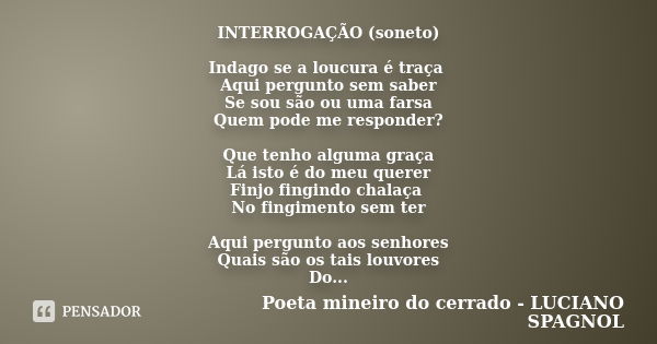 INTERROGAÇÃO (soneto) Indago se a loucura é traça Aqui pergunto sem saber Se sou são ou uma farsa Quem pode me responder? Que tenho alguma graça Lá isto é do me... Frase de Poeta mineiro do cerrado - LUCIANO SPAGNOL.