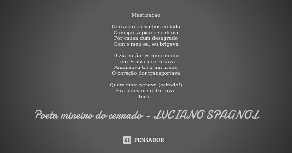 Mastigação Deixando os sonhos de lado Com que a pouco sonhava Por causa dum desagrado Com o meu eu, eu brigava Dizia então: és um danado - eu? E assim retrucava... Frase de poeta mineiro do cerrado - Luciano Spagnol.