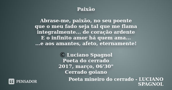 Paixão Abrase-me, paixão, no seu poente que o meu fado seja tal que me flama integralmente... de coração ardente E o infinito amor há quem ama... ...e aos amant... Frase de Poeta mineiro do cerrado - Luciano Spagnol.